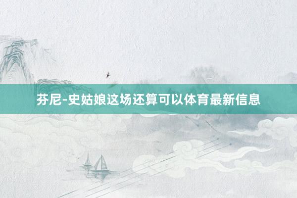 芬尼-史姑娘这场还算可以体育最新信息