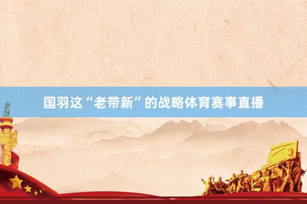国羽这“老带新”的战略体育赛事直播
