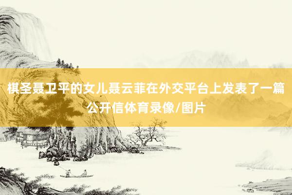 棋圣聂卫平的女儿聂云菲在外交平台上发表了一篇公开信体育录像/图片
