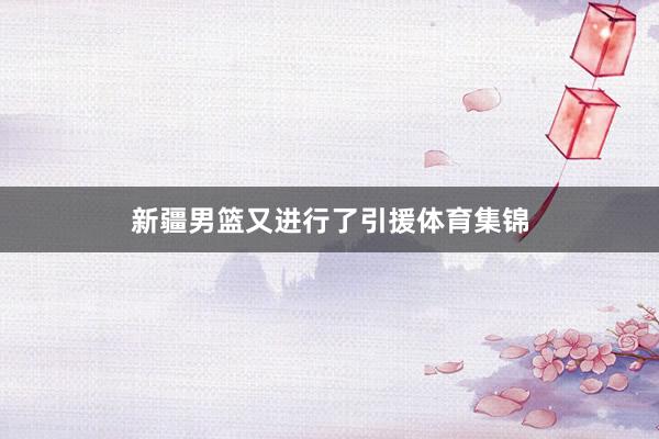 新疆男篮又进行了引援体育集锦