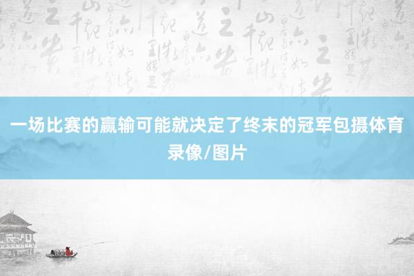 一场比赛的赢输可能就决定了终末的冠军包摄体育录像/图片