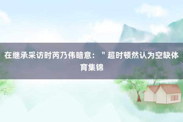 在继承采访时芮乃伟暗意：＂超时顿然认为空缺体育集锦