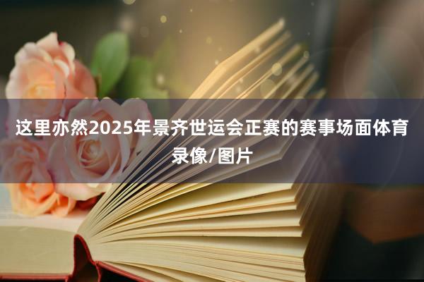 这里亦然2025年景齐世运会正赛的赛事场面体育录像/图片