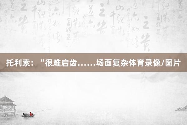 托利索：“很难启齿……场面复杂体育录像/图片