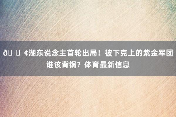 😢湖东说念主首轮出局！被下克上的紫金军团谁该背锅？体育最新信息