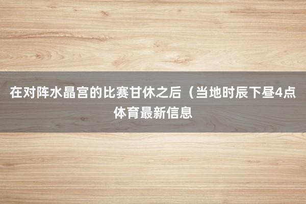在对阵水晶宫的比赛甘休之后（当地时辰下昼4点体育最新信息