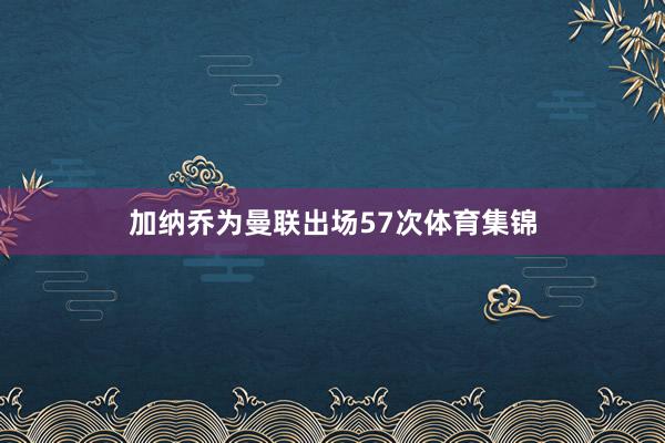 加纳乔为曼联出场57次体育集锦