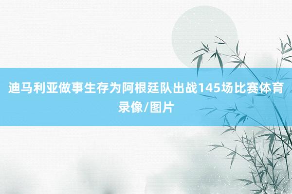 迪马利亚做事生存为阿根廷队出战145场比赛体育录像/图片