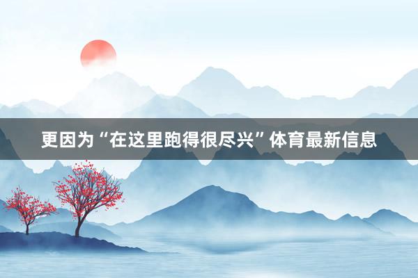 更因为“在这里跑得很尽兴”体育最新信息