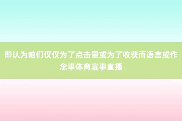 即认为咱们仅仅为了点击量或为了收获而语言或作念事体育赛事直播