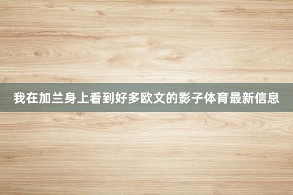 我在加兰身上看到好多欧文的影子体育最新信息