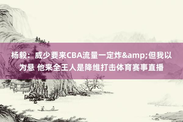 杨毅：威少要来CBA流量一定炸&但我以为悬 他来全王人是降维打击体育赛事直播