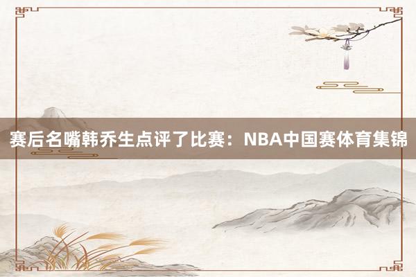 赛后名嘴韩乔生点评了比赛：NBA中国赛体育集锦