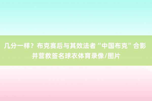 几分一样？布克赛后与其效法者“中国布克”合影 并营救签名球衣体育录像/图片