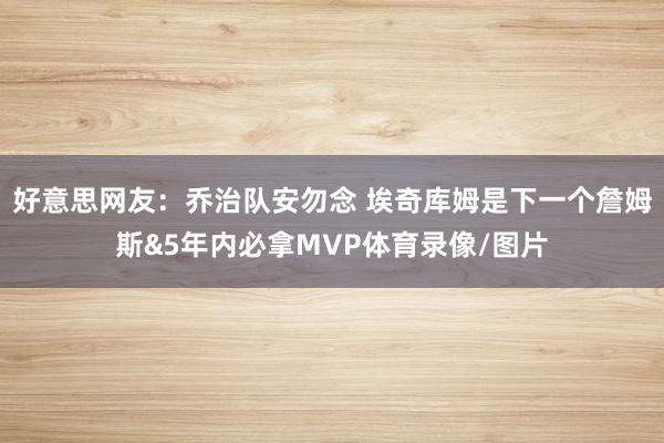 好意思网友：乔治队安勿念 埃奇库姆是下一个詹姆斯&5年内必拿MVP体育录像/图片