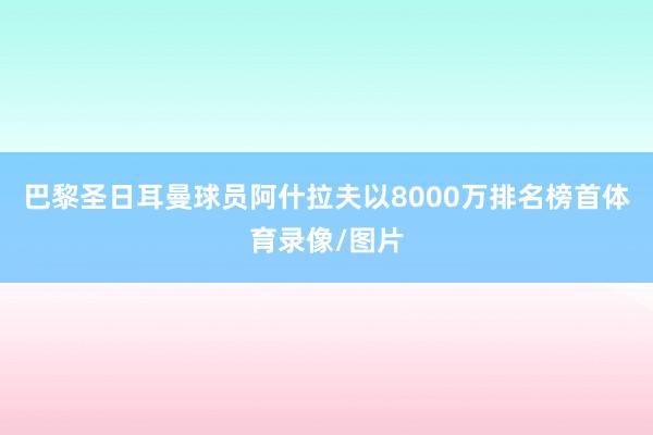 巴黎圣日耳曼球员阿什拉夫以8000万排名榜首体育录像/图片