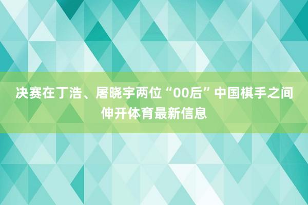 决赛在丁浩、屠晓宇两位“00后”中国棋手之间伸开体育最新信息