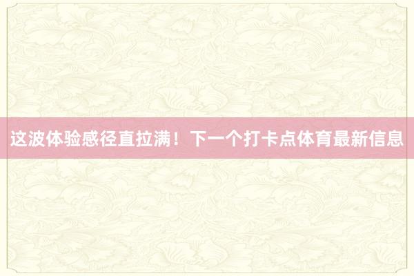 这波体验感径直拉满！下一个打卡点体育最新信息