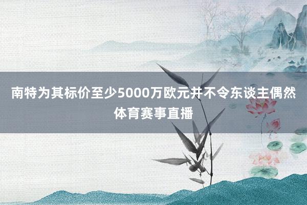 南特为其标价至少5000万欧元并不令东谈主偶然体育赛事直播