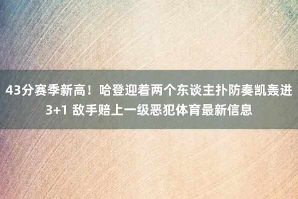 43分赛季新高！哈登迎着两个东谈主扑防奏凯轰进3+1 敌手赔上一级恶犯体育最新信息