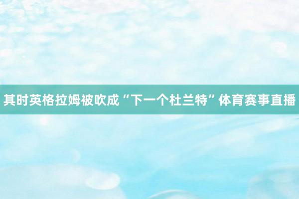 其时英格拉姆被吹成“下一个杜兰特”体育赛事直播