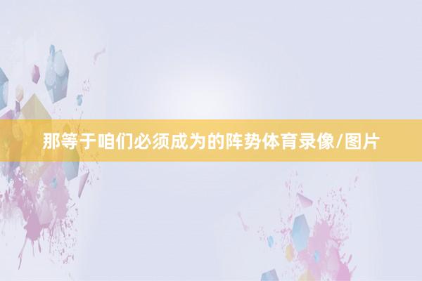 那等于咱们必须成为的阵势体育录像/图片