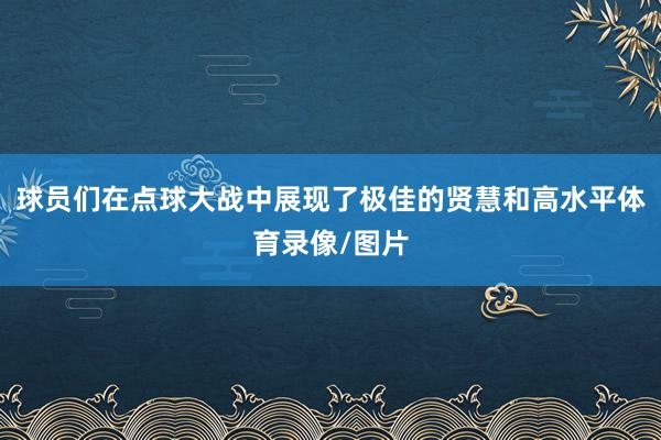 球员们在点球大战中展现了极佳的贤慧和高水平体育录像/图片