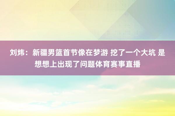 刘炜:新疆男篮首节像在梦游 挖了一个大坑 是想想上出现了问题体育赛事直播