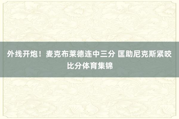 外线开炮！麦克布莱德连中三分 匡助尼克斯紧咬比分体育集锦