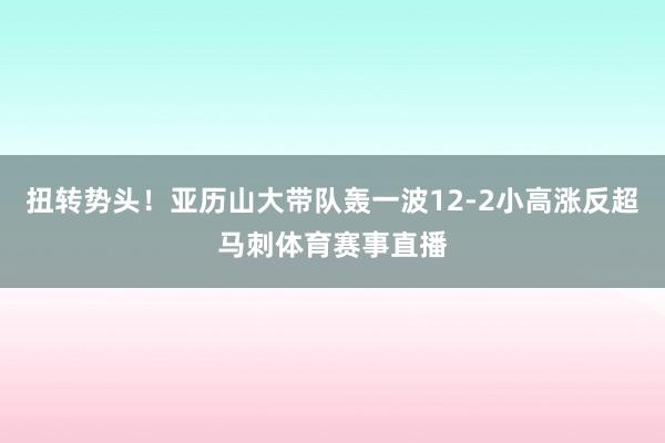 扭转势头！亚历山大带队轰一波12-2小高涨反超马刺体育赛事直播