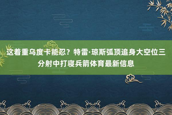 这着重乌度卡能忍？特雷·琼斯弧顶追身大空位三分射中打寝兵箭体育最新信息