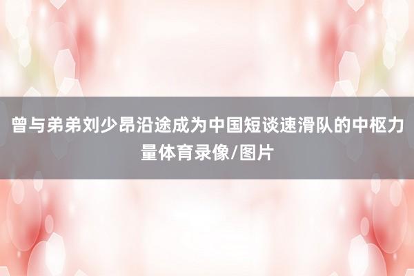 曾与弟弟刘少昂沿途成为中国短谈速滑队的中枢力量体育录像/图片