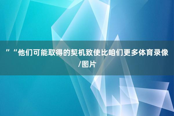 ”“他们可能取得的契机致使比咱们更多体育录像/图片