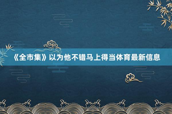 《全市集》以为他不错马上得当体育最新信息