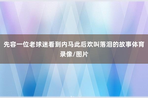 先容一位老球迷看到内马此后欢叫落泪的故事体育录像/图片