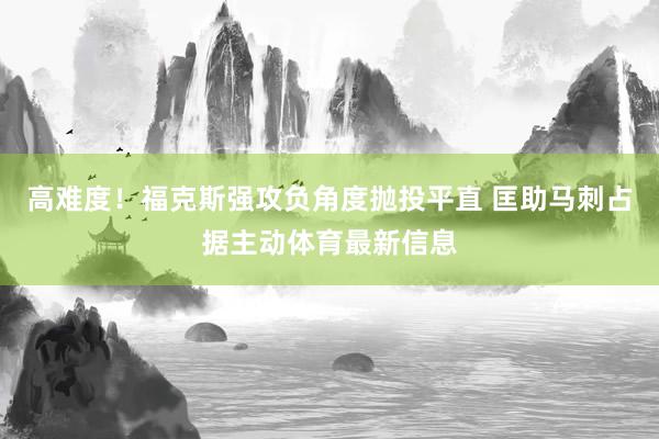 高难度！福克斯强攻负角度抛投平直 匡助马刺占据主动体育最新信息
