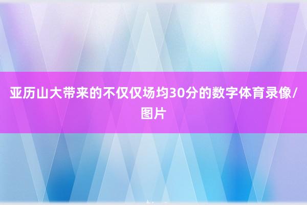 亚历山大带来的不仅仅场均30分的数字体育录像/图片