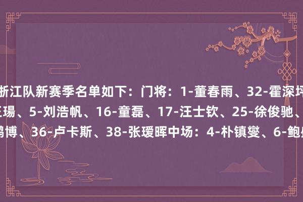 浙江队新赛季名单如下：门将：1-董春雨、32-霍深坪、33-赵博后卫：3-王瑒、5-刘浩帆、16-童磊、17-汪士钦、25-徐俊驰、26-孙国文、34-王鹏博、36-卢卡斯、38-张瑷晖中场：4-朴镇燮、6-鲍盛鑫、8-钱杰给、10-托利奇、13-麻皓皆、14-吴伟、19-阿布、22-程进、28-米特里策、29-张佳祺、37-叶说念鑫、41-姜宇轩时尚：7-陶强龙、9-高迪、11-王钰栋、18-方昊、20-宁方泽、23-瓜里拉帕、40-周文涛    体育最新信息