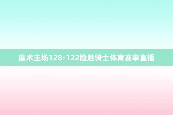 魔术主场128-122险胜骑士体育赛事直播