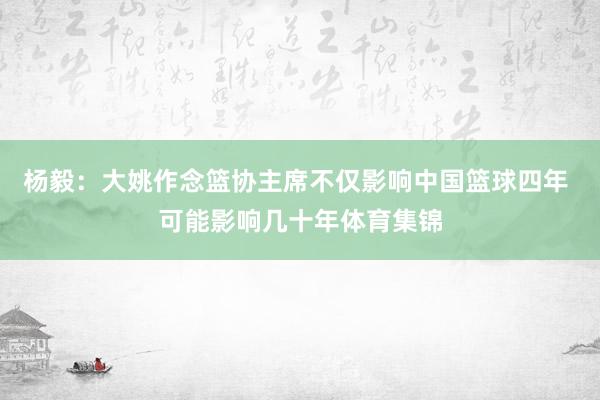 杨毅：大姚作念篮协主席不仅影响中国篮球四年 可能影响几十年体育集锦