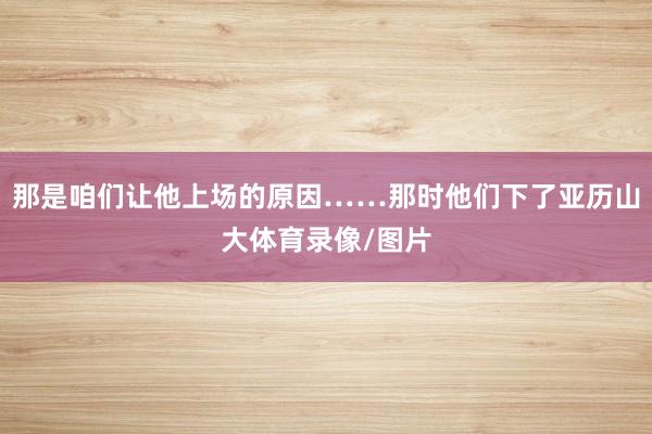 那是咱们让他上场的原因……那时他们下了亚历山大体育录像/图片