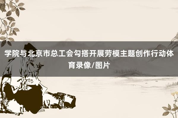 学院与北京市总工会勾搭开展劳模主题创作行动体育录像/图片
