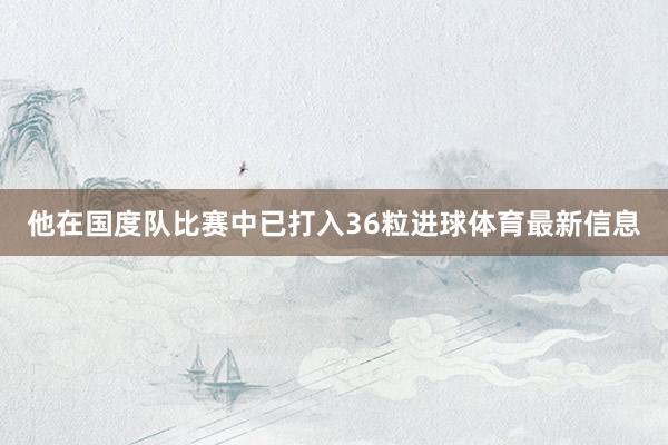 他在国度队比赛中已打入36粒进球体育最新信息