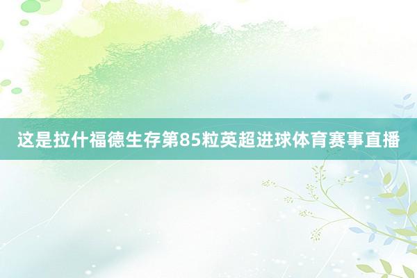 这是拉什福德生存第85粒英超进球体育赛事直播