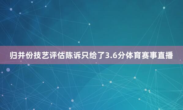 归并份技艺评估陈诉只给了3.6分体育赛事直播