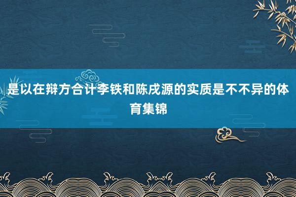 是以在辩方合计李铁和陈戌源的实质是不不异的体育集锦